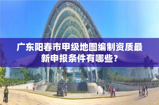 广东阳春市甲级地图编制资质最新申报条件有哪些?