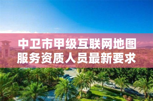 中卫市甲级互联网地图服务资质人员最新要求是多少？