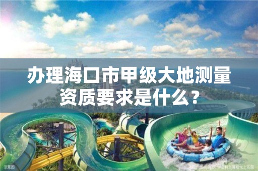 办理海口市甲级大地测量资质要求是什么?