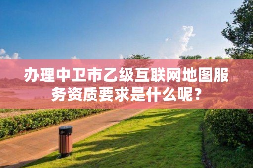 办理中卫市乙级互联网地图服务资质要求是什么呢？