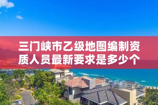 三门峡市乙级地图编制资质人员最新要求是多少个?