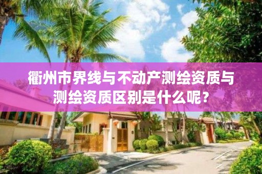 衢州市界线与不动产测绘资质与测绘资质区别是什么呢？