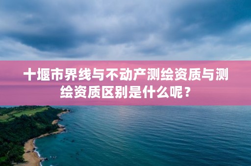 十堰市界线与不动产测绘资质与测绘资质区别是什么呢?