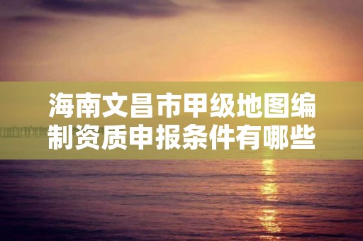 海南文昌市甲级地图编制资质申报条件有哪些呢?