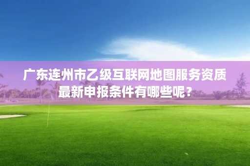 广东连州市乙级互联网地图服务资质最新申报条件有哪些呢?