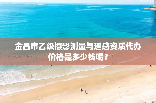 金昌市乙级摄影测量与遥感资质代办价格是多少钱呢?