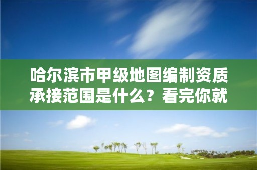 哈尔滨市甲级地图编制资质承接范围是什么?看完你就知道了