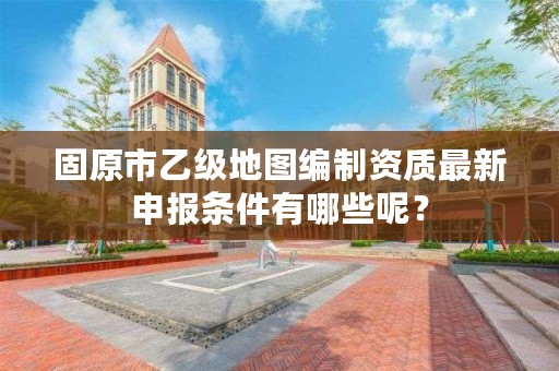 固原市乙级地图编制资质最新申报条件有哪些呢？