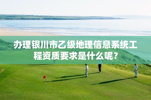 办理银川市乙级地理信息系统工程资质要求是什么呢？