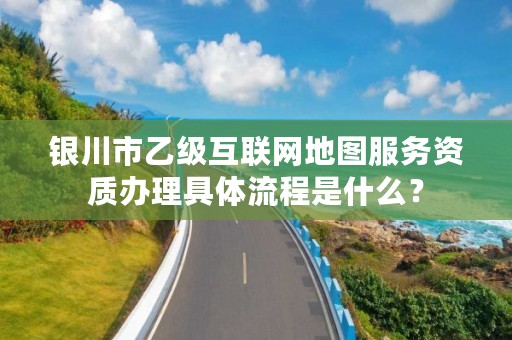 银川市乙级互联网地图服务资质办理具体流程是什么？