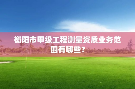 衡阳市甲级工程测量资质业务范围有哪些?
