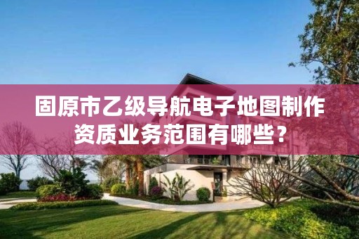 固原市乙级导航电子地图制作资质业务范围有哪些？