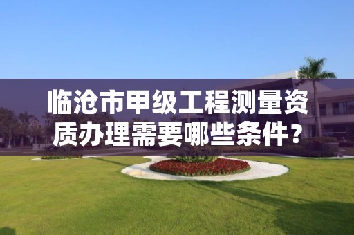 临沧市甲级工程测量资质办理需要哪些条件?