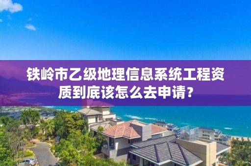 铁岭市乙级地理信息系统工程资质到底该怎么去申请?