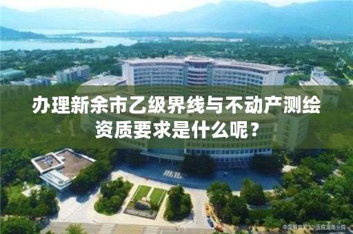 办理新余市乙级界线与不动产测绘资质要求是什么呢?