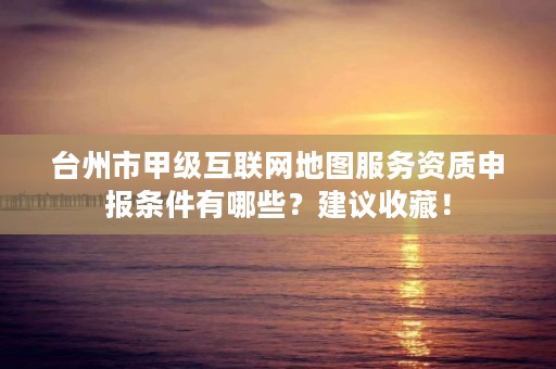 台州市甲级互联网地图服务资质申报条件有哪些？建议收藏！