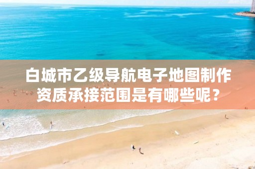 白城市乙级导航电子地图制作资质承接范围是有哪些呢?