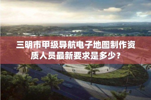 三明市甲级导航电子地图制作资质人员最新要求是多少?