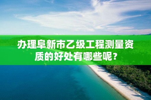 办理阜新市乙级工程测量资质的好处有哪些呢?