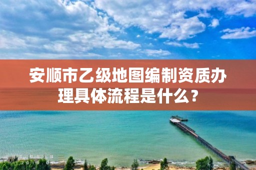 安顺市乙级地图编制资质办理具体流程是什么?