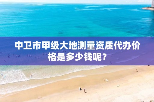 中卫市甲级大地测量资质代办价格是多少钱呢？