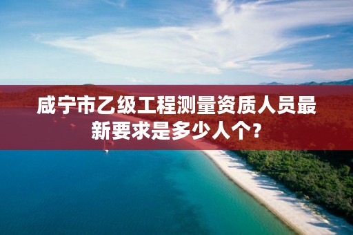 咸宁市乙级工程测量资质人员最新要求是多少人个?