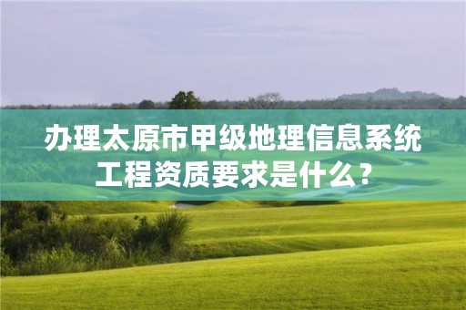 办理太原市甲级地理信息系统工程资质要求是什么?