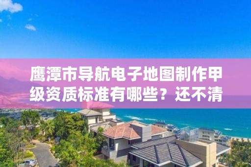 鹰潭市导航电子地图制作甲级资质标准有哪些?还不清楚得看过来