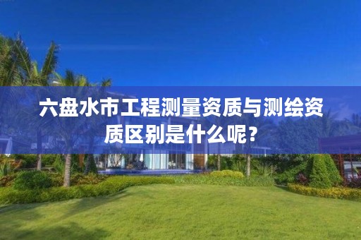 六盘水市工程测量资质与测绘资质区别是什么呢?