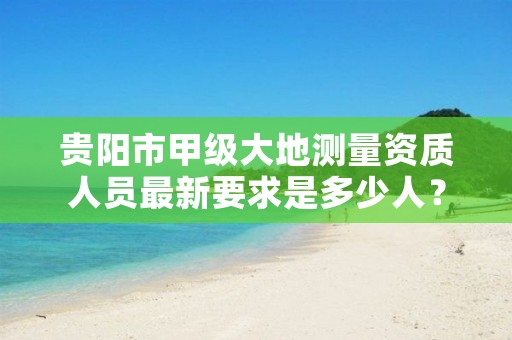 贵阳市甲级大地测量资质人员最新要求是多少人?