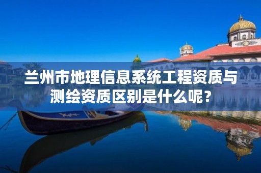 兰州市地理信息系统工程资质与测绘资质区别是什么呢?