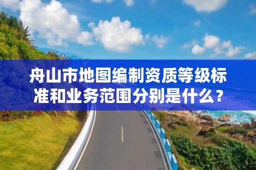 舟山市地图编制资质等级标准和业务范围分别是什么？