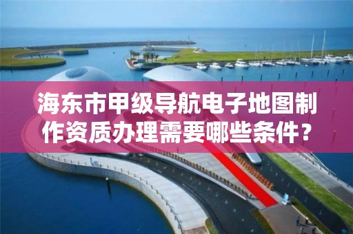 海东市甲级导航电子地图制作资质办理需要哪些条件?