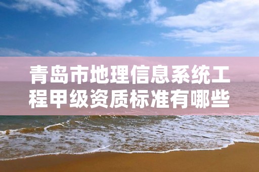青岛市地理信息系统工程甲级资质标准有哪些?还不清楚得看过来
