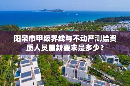 阳泉市甲级界线与不动产测绘资质人员最新要求是多少?
