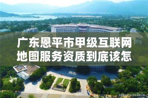 广东恩平市甲级互联网地图服务资质到底该怎么去申请?