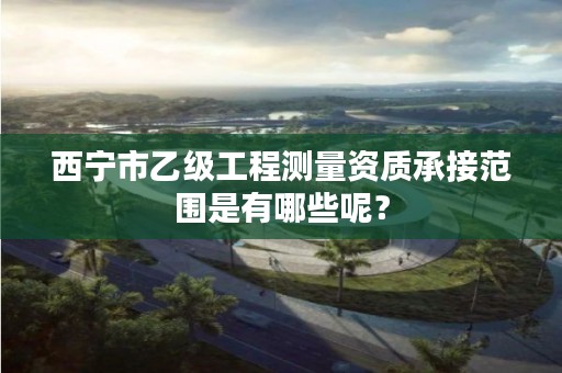 西宁市乙级工程测量资质承接范围是有哪些呢?