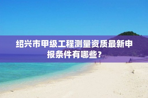 绍兴市甲级工程测量资质最新申报条件有哪些？