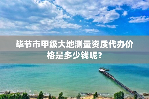 毕节市甲级大地测量资质代办价格是多少钱呢?