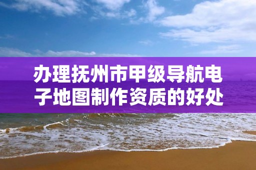 办理抚州市甲级导航电子地图制作资质的好处有哪些呢?