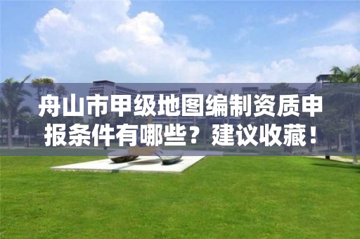 舟山市甲级地图编制资质申报条件有哪些？建议收藏！