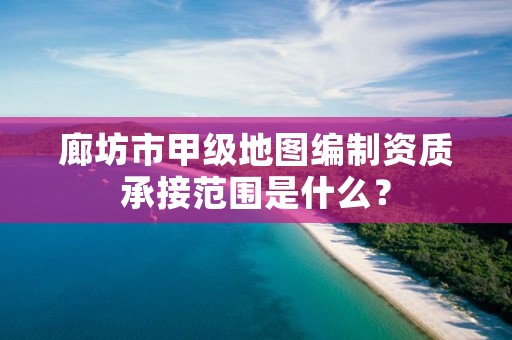 廊坊市甲级地图编制资质承接范围是什么?
