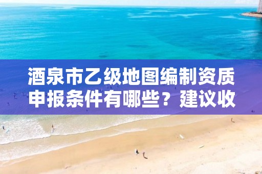 酒泉市乙级地图编制资质申报条件有哪些?建议收藏!