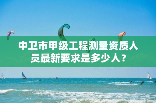 中卫市甲级工程测量资质人员最新要求是多少人？