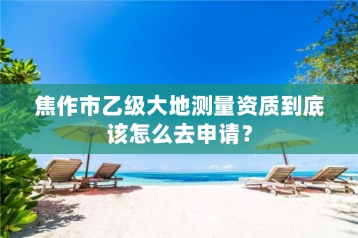 焦作市乙级大地测量资质到底该怎么去申请?