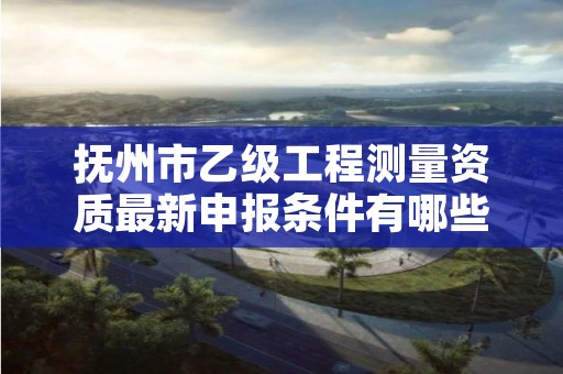 抚州市乙级工程测量资质最新申报条件有哪些呢?