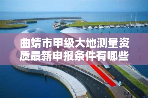 曲靖市甲级大地测量资质最新申报条件有哪些?