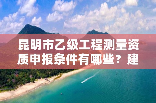 昆明市乙级工程测量资质申报条件有哪些?建议收藏!