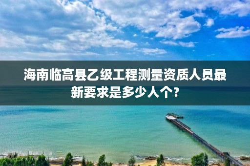 海南临高县乙级工程测量资质人员最新要求是多少人个?