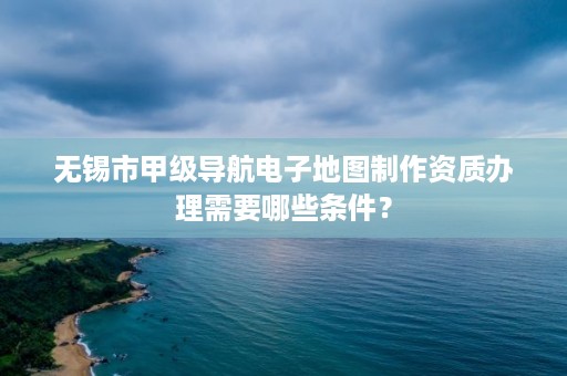 无锡市甲级导航电子地图制作资质办理需要哪些条件?